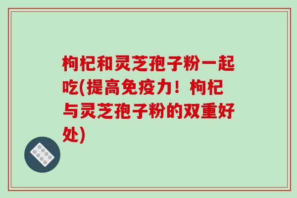 枸杞和灵芝孢子粉一起吃(提高免疫力！枸杞与灵芝孢子粉的双重好处)