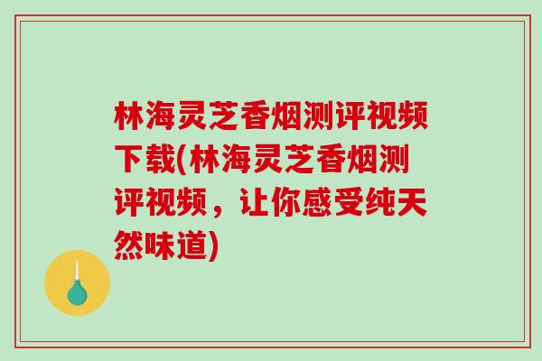 林海灵芝香烟测评视频下载(林海灵芝香烟测评视频，让你感受纯天然味道)