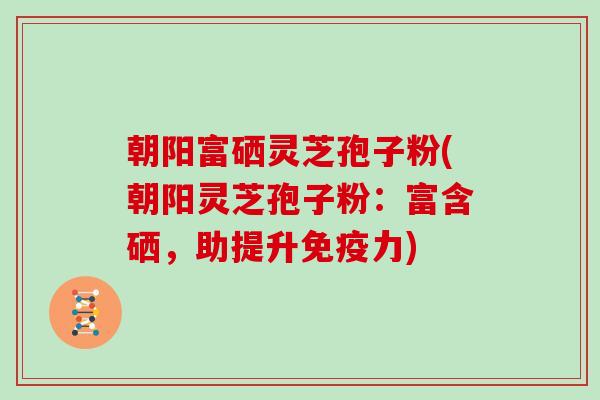 朝阳富硒灵芝孢子粉(朝阳灵芝孢子粉：富含硒，助提升免疫力)