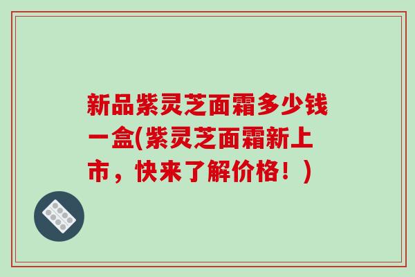 新品紫灵芝面霜多少钱一盒(紫灵芝面霜新上市,快来了解价格!) 新品紫灵芝面霜多少钱一盒(紫灵芝面霜新上市,快来了解价格!)