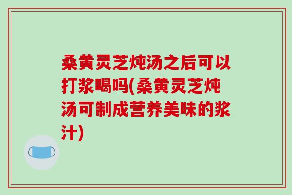 桑黄灵芝炖汤之后可以打浆喝吗(桑黄灵芝炖汤可制成营养美味的浆汁)