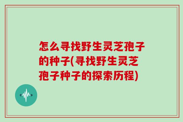 怎么寻找野生灵芝孢子的种子(寻找野生灵芝孢子种子的探索历程)