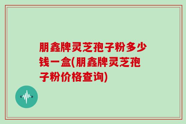 朋鑫牌灵芝孢子粉多少钱一盒(朋鑫牌灵芝孢子粉价格查询)