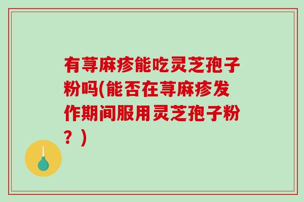 有荨麻疹能吃灵芝孢子粉吗(能否在荨麻疹发作期间服用灵芝孢子粉?) 有荨麻疹能吃灵芝孢子粉吗(能否在荨麻疹发作期间服用灵芝孢子粉?)