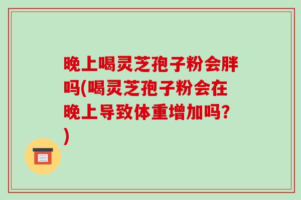 晚上喝灵芝孢子粉会胖吗(喝灵芝孢子粉会在晚上导致体重增加吗？)