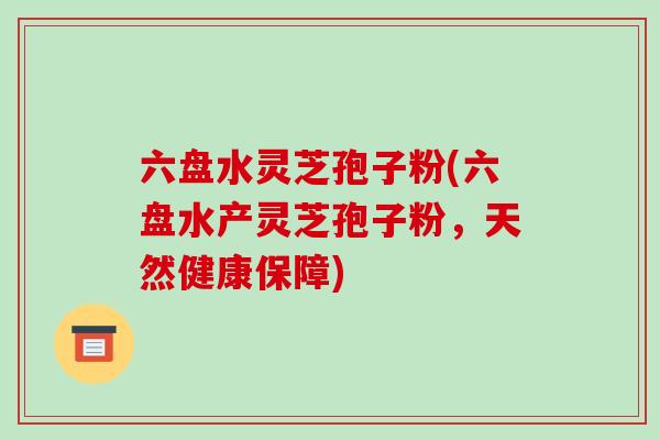 六盘水灵芝孢子粉(六盘水产灵芝孢子粉，天然健康保障)
