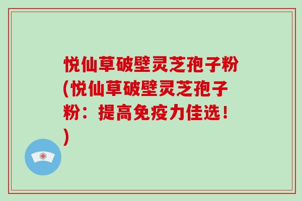 悦仙草破壁灵芝孢子粉(悦仙草破壁灵芝孢子粉：提高免疫力佳选！)
