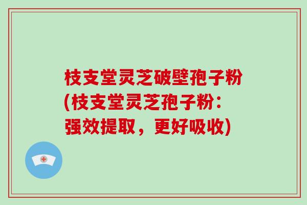 枝支堂灵芝破壁孢子粉(枝支堂灵芝孢子粉：强效提取，更好吸收)