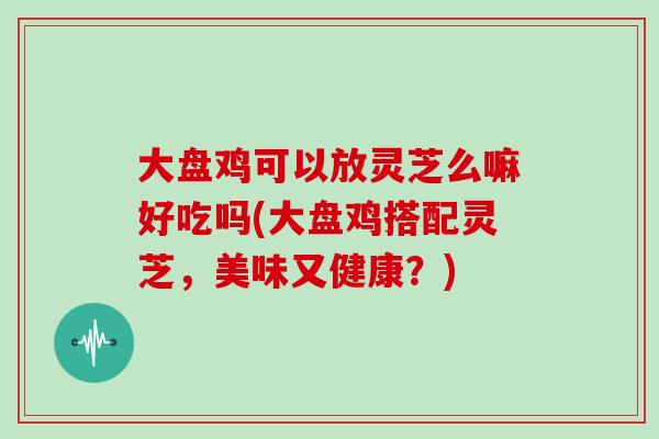 大盘鸡可以放灵芝么嘛好吃吗(大盘鸡搭配灵芝，美味又健康？)