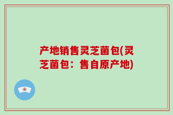 产地销售灵芝菌包(灵芝菌包：售自原产地)