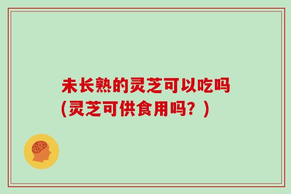 未长熟的灵芝可以吃吗(灵芝可供食用吗?) 未长熟的灵芝可以吃吗(灵芝可供食用吗?)