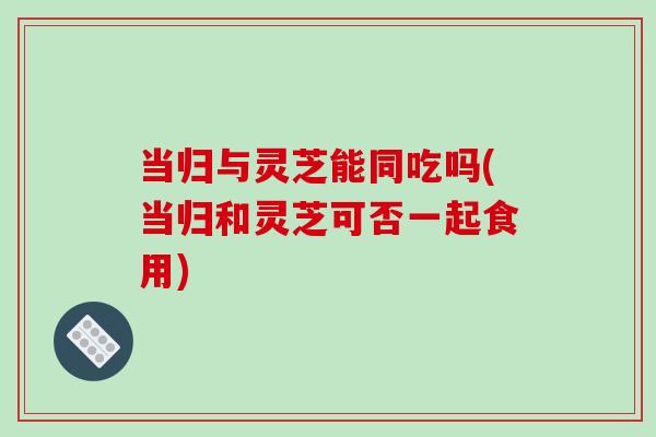 当归与灵芝能同吃吗(当归和灵芝可否一起食用)