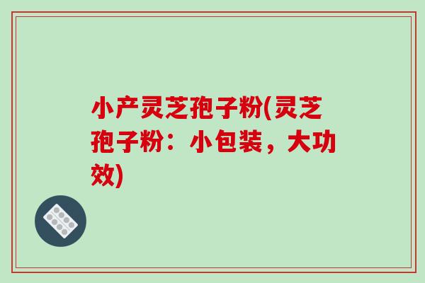 小产灵芝孢子粉(灵芝孢子粉:小包装,大功效) 小产灵芝孢子粉(灵芝孢子粉:小包装,大功效)