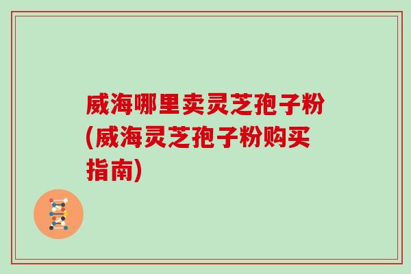 威海哪里卖灵芝孢子粉(威海灵芝孢子粉购买指南)