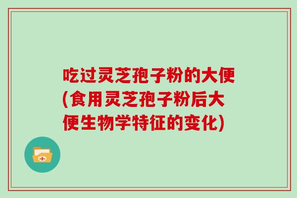 吃过灵芝孢子粉的大便(食用灵芝孢子粉后大便生物学特征的变化)
