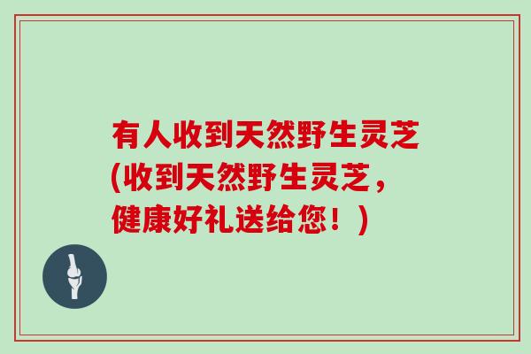 有人收到天然野生灵芝(收到天然野生灵芝，健康好礼送给您！)