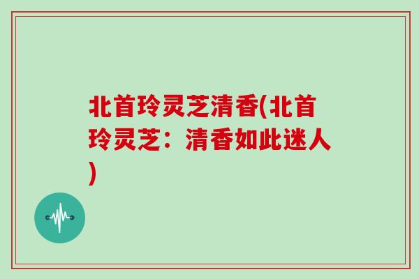 北首玲灵芝清香(北首玲灵芝:清香如此迷人) 北首玲灵芝清香(北首玲灵芝:清香如此迷人)