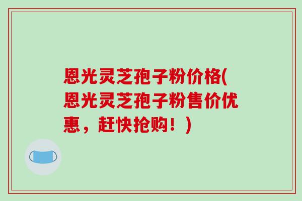 恩光灵芝孢子粉价格(恩光灵芝孢子粉售价优惠，赶快抢购！)