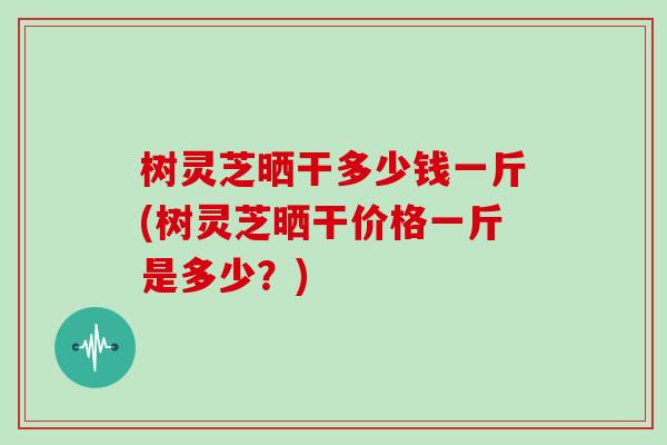 树灵芝晒干多少钱一斤(树灵芝晒干价格一斤是多少？)