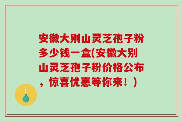 安徽大别山灵芝孢子粉多少钱一盒(安徽大别山灵芝孢子粉价格公布，惊喜优惠等你来！)