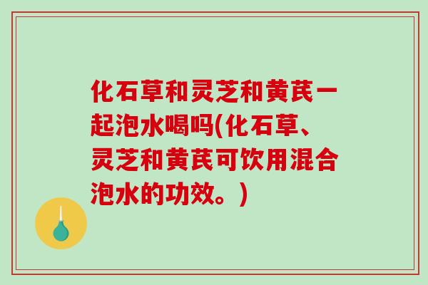 化石草和灵芝和黄芪一起泡水喝吗(化石草、灵芝和黄芪可饮用混合泡水的功效。)