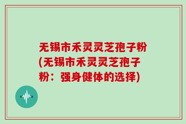 无锡市禾灵灵芝孢子粉(无锡市禾灵灵芝孢子粉：强身健体的选择)