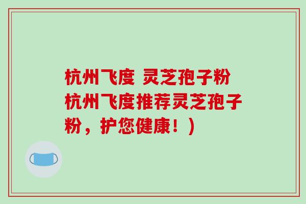 杭州飞度 灵芝孢子粉杭州飞度推荐灵芝孢子粉，护您健康！)