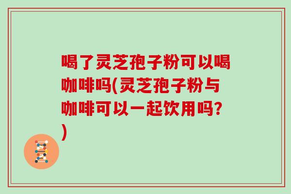 喝了灵芝孢子粉可以喝咖啡吗(灵芝孢子粉与咖啡可以一起饮用吗？)