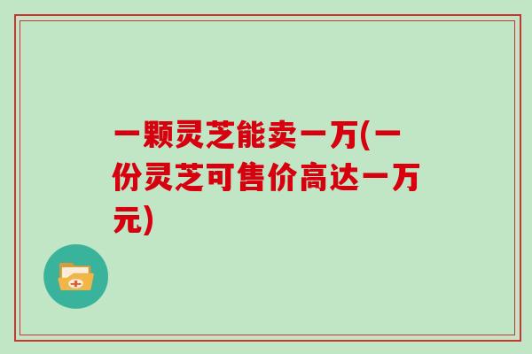 一颗灵芝能卖一万(一份灵芝可售价高达一万元)