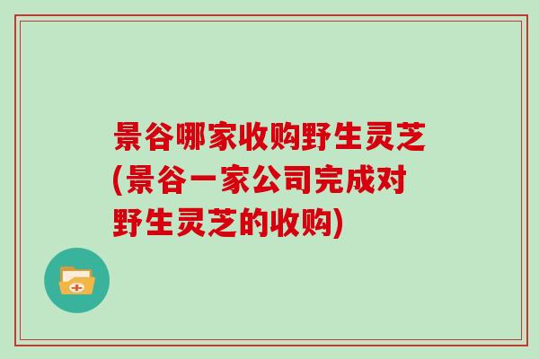 景谷哪家收购野生灵芝(景谷一家公司完成对野生灵芝的收购)