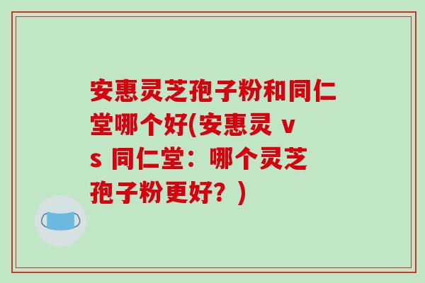 安惠灵芝孢子粉和同仁堂哪个好(安惠灵 vs 同仁堂：哪个灵芝孢子粉更好？)