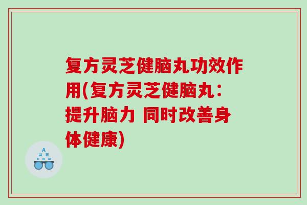 复方灵芝健脑丸功效作用(复方灵芝健脑丸：提升脑力 同时改善身体健康)