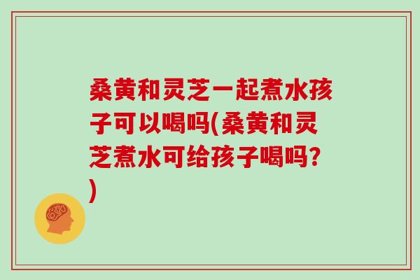 桑黄和灵芝一起煮水孩子可以喝吗(桑黄和灵芝煮水可给孩子喝吗?) 桑黄和灵芝一起煮水孩子可以喝吗(桑黄和灵芝煮水可给孩子喝吗?)