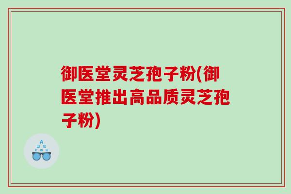 御医堂灵芝孢子粉(御医堂推出高品质灵芝孢子粉) 御医堂灵芝孢子粉(御医堂推出高品质灵芝孢子粉)