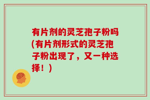 有片剂的灵芝孢子粉吗(有片剂形式的灵芝孢子粉出现了，又一种选择！)
