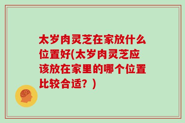 太岁肉灵芝在家放什么位置好(太岁肉灵芝应该放在家里的哪个位置比较合适？)