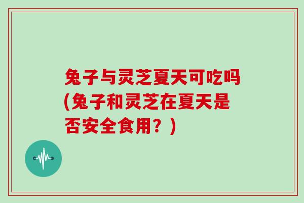 兔子与灵芝夏天可吃吗(兔子和灵芝在夏天是否安全食用？)