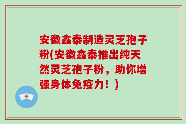 安徽鑫泰制造灵芝孢子粉(安徽鑫泰推出纯天然灵芝孢子粉，助你增强身体免疫力！)