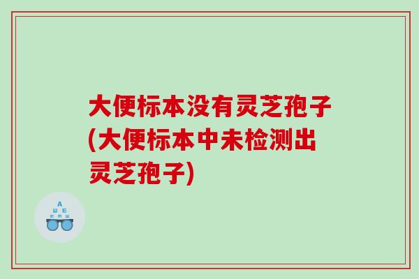 大便标本没有灵芝孢子(大便标本中未检测出灵芝孢子)
