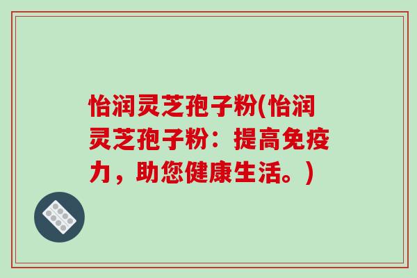 怡润灵芝孢子粉(怡润灵芝孢子粉:提高免疫力,助您健康生活。) 怡润灵芝孢子粉(怡润灵芝孢子粉:提高免疫力,助您健康生活。)