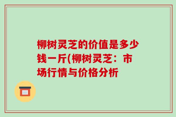 柳树灵芝的价值是多少钱一斤(柳树灵芝：市场行情与价格分析