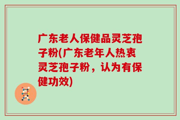 广东老人保健品灵芝孢子粉(广东老年人热衷灵芝孢子粉,认为有保健功效) 广东老人保健品灵芝孢子粉(广东老年人热衷灵芝孢子粉,认为有保健功效)