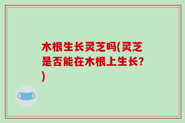 木根生长灵芝吗(灵芝是否能在木根上生长？)
