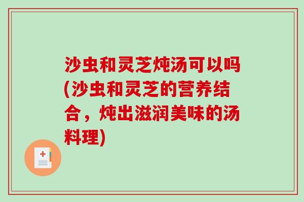 沙虫和灵芝炖汤可以吗(沙虫和灵芝的营养结合，炖出滋润美味的汤料理)