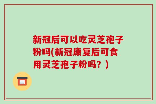 新冠后可以吃灵芝孢子粉吗(新冠康复后可食用灵芝孢子粉吗？)