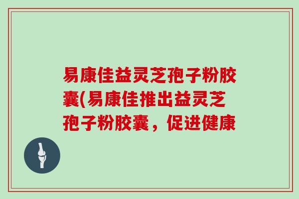 易康佳益灵芝孢子粉胶囊(易康佳推出益灵芝孢子粉胶囊，促进健康