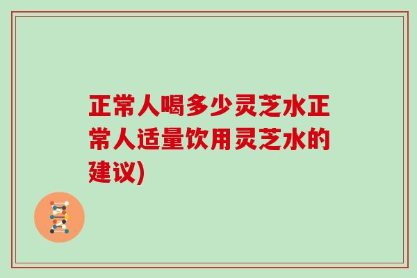 正常人喝多少灵芝水正常人适量饮用灵芝水的建议)