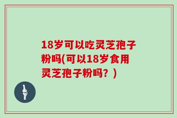 18岁可以吃灵芝孢子粉吗(可以18岁食用灵芝孢子粉吗？)