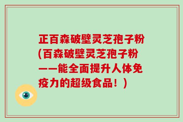 正百森破壁灵芝孢子粉(百森破壁灵芝孢子粉——能全面提升人体免疫力的超级食品！)