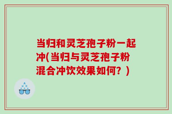 当归和灵芝孢子粉一起冲(当归与灵芝孢子粉混合冲饮效果如何？)